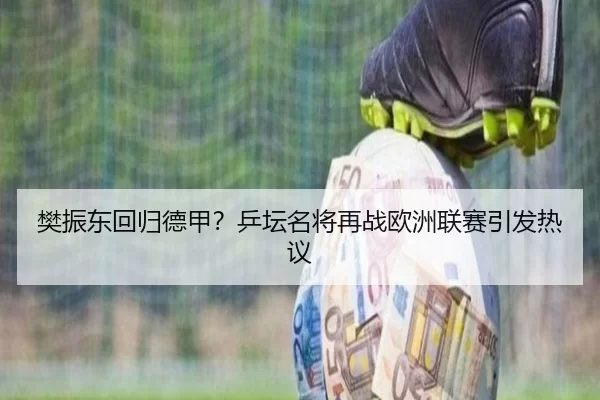 樊振东回归德甲？乒坛名将再战欧洲联赛引发热议